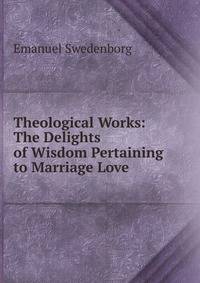 Theological Works: The Delights of Wisdom Pertaining to Marriage Love