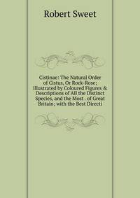 Cistinae: The Natural Order of Cistus, Or Rock-Rose; Illustrated by Coloured Figures &amp; Descriptions of All the Distinct Species, and the Most . of Great Britain; with the Best Directi