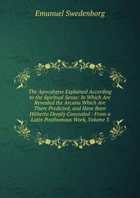 The Apocalypse Explained According to the Spiritual Sense: In Which Are Revealed the Arcana Which Are There Predicted, and Have Been Hitherto Deeply Concealed : From a Latin Posthumous Work, Volume 3
