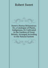 Sweet's Hortus Britannicus: Or, a Catalogue of Plants, Indigenous, Or Cultivated in the Gardens of Great Britain; Arranged According to the Natural System .