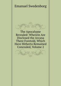 The Apocalypse Revealed: Wherein Are Disclosed the Arcana There Foretold, Which Have Hitherto Remained Concealed, Volume 2