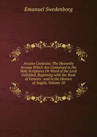 Arcana Coelestia: The Heavenly Arcana Which Are Contained in the Holy Scriptures Or Word of the Lord Unfolded, Beginning with the Book of Genesis . and in the Heaven of Angels, Volume 10