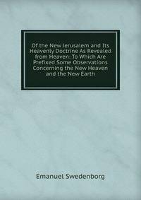 Of the New Jerusalem and Its Heavenly Doctrine As Revealed from Heaven: To Which Are Prefixed Some Observations Concerning the New Heaven and the New Earth