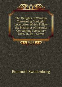 The Delights of Wisdom Concerning Conjugial Love: After Which Follow the Pleasures of Insanity Concerning Scortatory Love, Tr. By J. Cowes.