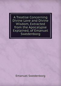 A Treatise Concerning Divine Love and Divine Wisdom, Extracted from the Apocalypse Explained, of Emanuel Swedenborg
