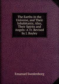 The Earths in the Universe, and Their Inhabitants; Also, Their Spirits and Angels: A Tr. Revised by J. Bayley.