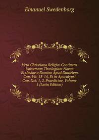 Vera Christiana Religio: Continens Universam Theologiam Novae Ecclesiae a Domino Apud Danielem Cap. Vii: 13-14, Et in Apocalypsi Cap. Xxi: 1, 2. Praedictae, Volume 1 (Latin Edition)