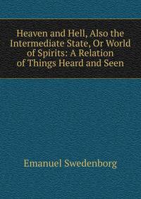 Heaven and Hell, Also the Intermediate State, Or World of Spirits: A Relation of Things Heard and Seen