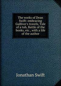 The works of Dean Swift: embracing Gulliver's travels, Tale of a tub, Battle of the books, etc., with a life of the author