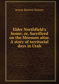 Elder Northfield's home; or, Sacrificed on the Mormon altar. A story of territorial days in Utah