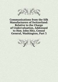 Communications from the Silk Manufacturers of Switzerland: Relative to the Charge of Undervaluation, Addressed to Hon. John Hitz, Consul General, Washington, Part 3