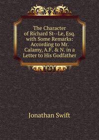 The Character of Richard St--Le, Esq. with Some Remarks: According to Mr. Calamy, A.F. &amp; N. in a Letter to His Godfather