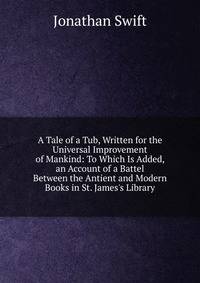 A Tale of a Tub, Written for the Universal Improvement of Mankind: To Which Is Added, an Account of a Battel Between the Antient and Modern Books in St. James's Library