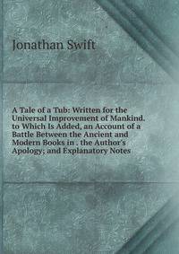 A Tale of a Tub: Written for the Universal Improvement of Mankind. to Which Is Added, an Account of a Battle Between the Ancient and Modern Books in . the Author's Apology; and Explanatory Notes