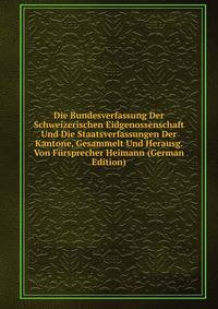 Die Bundesverfassung Der Schweizerischen Eidgenossenschaft Und Die Staatsverfassungen Der Kantone, Gesammelt Und Herausg. Von Fursprecher Heimann (German Edition)