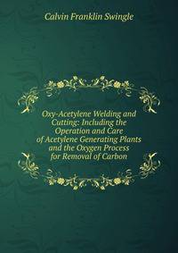 Oxy-Acetylene Welding and Cutting: Including the Operation and Care of Acetylene Generating Plants and the Oxygen Process for Removal of Carbon