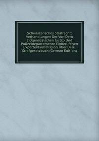 Schweizerisches Strafrecht: Verhandlungen Der Von Dem Eidgenossischen Justiz- Und Polizeidepartemente Einberufenen Expertenkommission Uber Den . Strafgesetzbuch (German Edition)