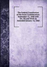 The Federal Constitution of the Swiss Confederation: September 12, 1848 with Art. Xli and Xlviii As Amended January 14, 1866