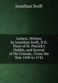 Letters, Written by Jonathan Swift, D.D. Dean of St. Patrick's Dublin, and Several of His Friends,: From the Year 1696 to 1742