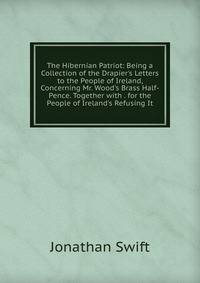 The Hibernian Patriot: Being a Collection of the Drapier's Letters to the People of Ireland, Concerning Mr. Wood's Brass Half-Pence. Together with . for the People of Ireland's Refusing It.