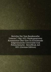 Berichte Der Vom Bundesrathe Unterm 7. Mai 1851 Niedergesetzten Kommission Uber Eine Zu Errichtende Eidgenossische Universitat Und Polytechnische . Betreffend, Juli 1851 (German Edition)