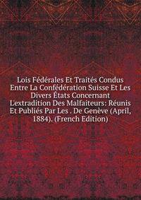 Lois F?d?rales Et Trait?s Condus Entre La Conf?d?ration Suisse Et Les Divers ?tats Concernant L'extradition Des Malfaiteurs: R?unis Et Publi?s Par Les . De Gen?ve (April, 1884). (French Edition)