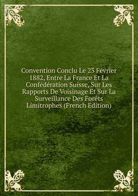 Convention Conclu Le 23 Fevrier 1882, Entre La France Et La Confederation Suisse, Sur Les Rapports De Voisinage Et Sur La Surveillance Des Forets Limitrophes (French Edition)