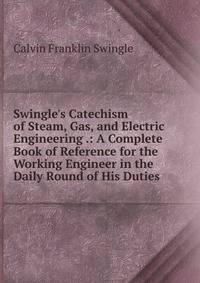 Swingle's Catechism of Steam, Gas, and Electric Engineering .: A Complete Book of Reference for the Working Engineer in the Daily Round of His Duties
