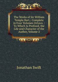 The Works of Sir William Temple Bart,: Complete in Four Volumes Octavo. : To Which Is Prefixed, the Life and Character of the Author, Volume 2