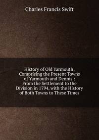 History of Old Yarmouth: Comprising the Present Towns of Yarmouth and Dennis : From the Settlement to the Division in 1794, with the History of Both Towns to These Times