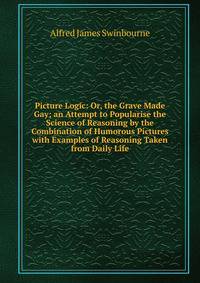 Picture Logic: Or, the Grave Made Gay; an Attempt to Popularise the Science of Reasoning by the Combination of Humorous Pictures with Examples of Reasoning Taken from Daily Life