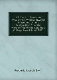 A Tribute to Theodore Woolsey I.E. William Dwight, Presented On His Resignation from the Wardenship of the Columbia College Law School, 1891