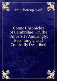 Comic Chronicles of Cambridge: Or, the University Amusingly, Becomingly, and Comically Described