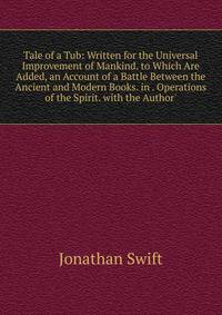 Tale of a Tub: Written for the Universal Improvement of Mankind. to Which Are Added, an Account of a Battle Between the Ancient and Modern Books. in . Operations of the Spirit. with the Author'