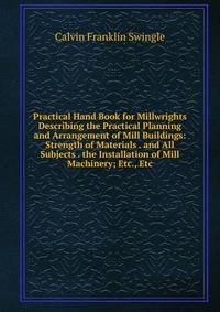 Practical Hand Book for Millwrights Describing the Practical Planning and Arrangement of Mill Buildings: Strength of Materials . and All Subjects . the Installation of Mill Machinery; Etc., Etc