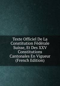 Texte Officiel De La Constitution Federale Suisse, Et Des XXV Constitutions Cantonales En Vigueur (French Edition)