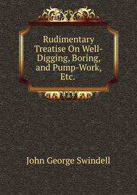 Rudimentary Treatise On Well-Digging, Boring, and Pump-Work, Etc. .