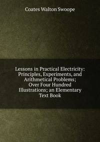 Lessons in Practical Electricity: Principles, Experiments, and Arithmetical Problems; Over Four Hundred Illustrations; an Elementary Text Book