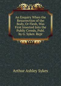An Enquiry When the Resurrection of the Body, Or Flesh, Was First Inserted Into the Public Creeds, Publ. by G. Sykes. Repr