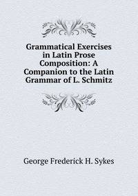 Grammatical Exercises in Latin Prose Composition: A Companion to the Latin Grammar of L. Schmitz