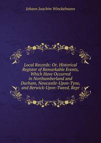 Local Records: Or, Historical Register of Remarkable Events, Which Have Occurred in Northumberland and Durham, Newcastle-Upon-Tyne, and Berwick-Upon-Tweed. Repr