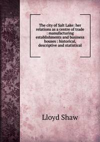 The city of Salt Lake: her relations as a centre of trade : manufacturing establishments and business houses : historical, descriptive and statistical