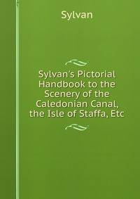 Sylvan's Pictorial Handbook to the Scenery of the Caledonian Canal, the Isle of Staffa, Etc