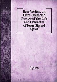 Ecce Veritas, an Ultra-Unitarian Review of the Life and Character of Jesus Signed Sylva.