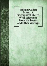 William Cullen Bryant; A Biographical Sketch, With Selections From His Poems And Other Writings