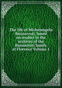 The life of Michelangelo Buonarroti, based on studies in the archives of the Buonarroti family at Florence Volume 1