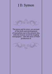 The press and its story; an account of the birth and development of journalism up to the present day, with the history of all the leading newspapers: . also the story of their production fr