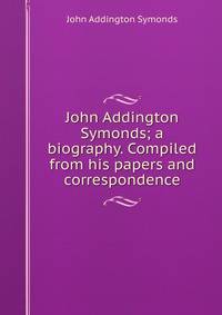 John Addington Symonds; a biography. Compiled from his papers and correspondence