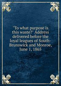 "To what purpose is this waste?" Address delivered before the loyal leagues of South-Brunswick and Monroe, June 1, 1865