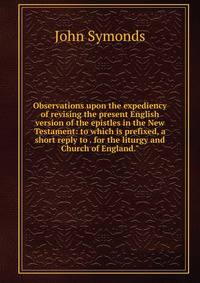 Observations upon the expediency of revising the present English version of the epistles in the New Testament: to which is prefixed, a short reply to . for the liturgy and Church of England."
